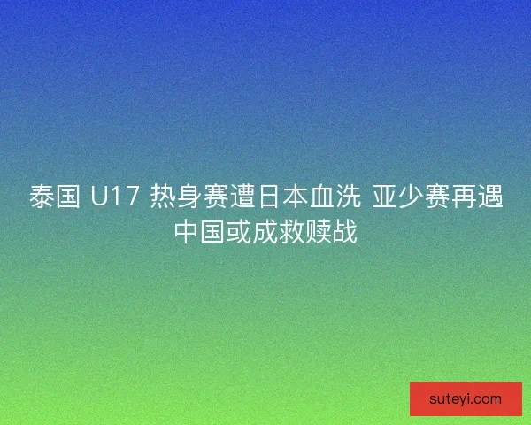 泰国 U17 热身赛遭日本血洗 亚少赛再遇中国或成救赎战