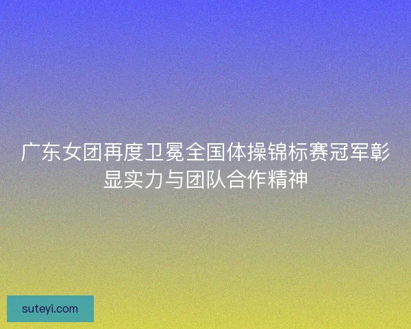 广东女团再度卫冕全国体操锦标赛冠军彰显实力与团队合作精神